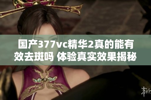 国产377vc精华2真的能有效去斑吗 体验真实效果揭秘