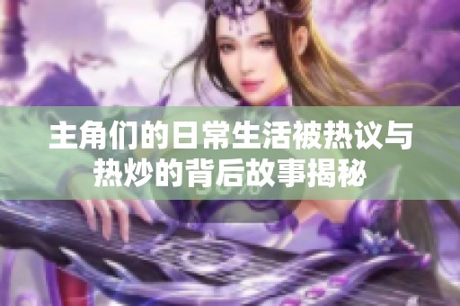 主角们的日常生活被热议与热炒的背后故事揭秘