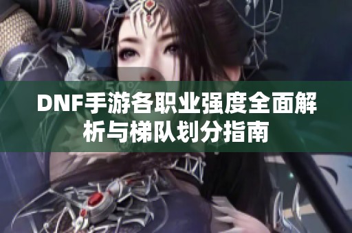 DNF手游各职业强度全面解析与梯队划分指南