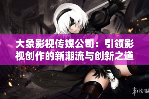 大象影视传媒公司：引领影视创作的新潮流与创新之道