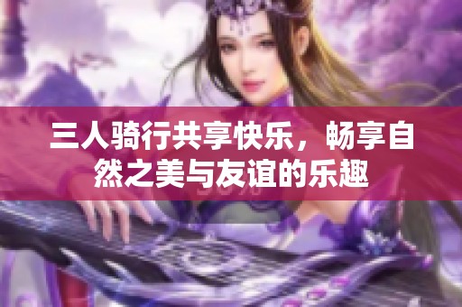 三人骑行共享快乐，畅享自然之美与友谊的乐趣