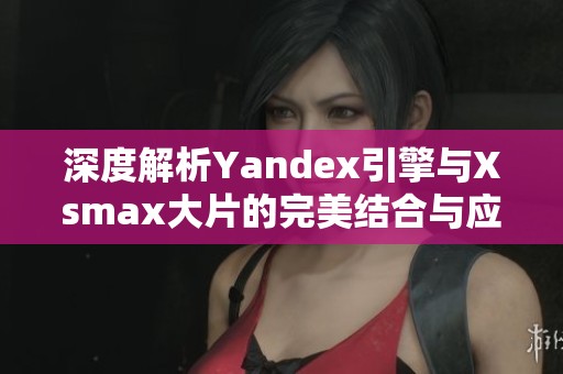 深度解析Yandex引擎与Xsmax大片的完美结合与应用场景