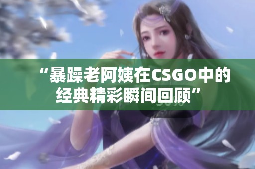 “暴躁老阿姨在CSGO中的经典精彩瞬间回顾”