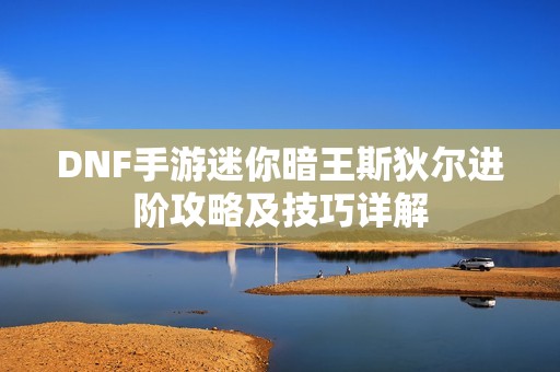 DNF手游迷你暗王斯狄尔进阶攻略及技巧详解