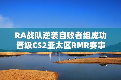 RA战队逆袭自败者组成功晋级CS2亚太区RMR赛事