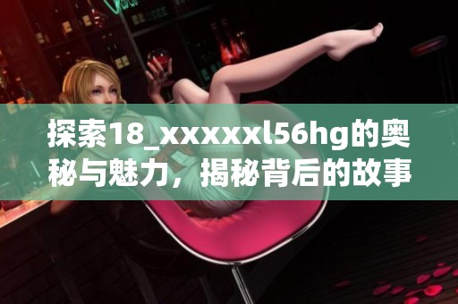 探索18_xxxxxl56hg的奥秘与魅力，揭秘背后的故事与价值