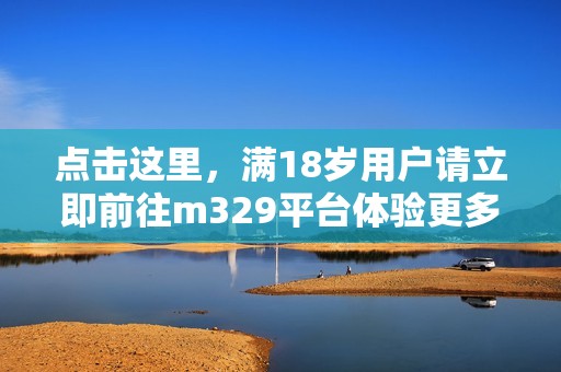 点击这里，满18岁用户请立即前往m329平台体验更多精彩内容