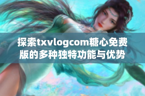 探索txvlogcom糖心免费版的多种独特功能与优势