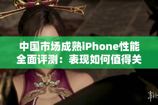 中国市场成熟iPhone性能全面评测：表现如何值得关注