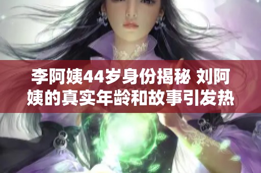 李阿姨44岁身份揭秘 刘阿姨的真实年龄和故事引发热议