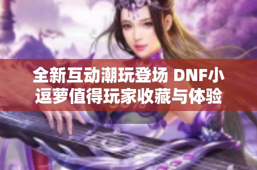 全新互动潮玩登场 DNF小逗萝值得玩家收藏与体验