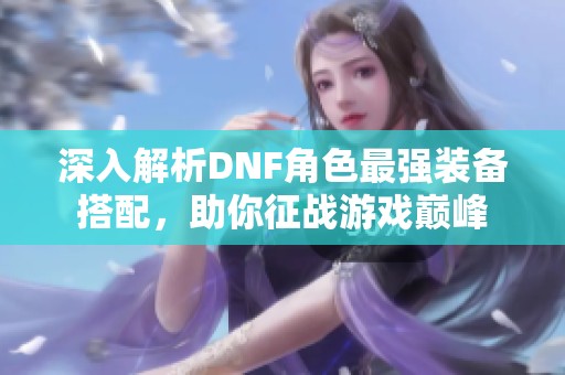 深入解析DNF角色最强装备搭配，助你征战游戏巅峰