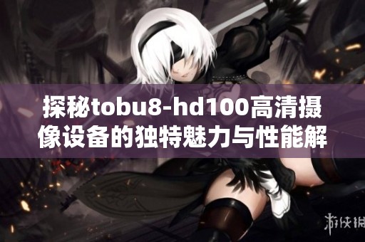 探秘tobu8-hd100高清摄像设备的独特魅力与性能解析