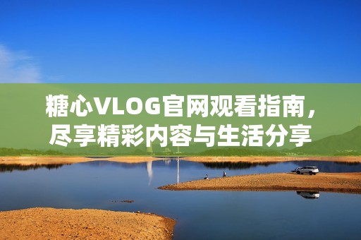 糖心VLOG官网观看指南，尽享精彩内容与生活分享