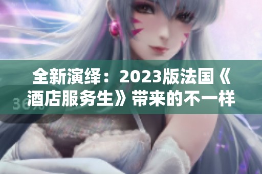 全新演绎：2023版法国《酒店服务生》带来的不一样故事体验