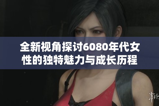 全新视角探讨6080年代女性的独特魅力与成长历程