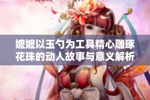 嬷嬷以玉勺为工具精心雕琢花珠的动人故事与意义解析