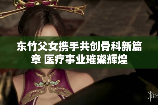 东竹父女携手共创骨科新篇章 医疗事业璀璨辉煌