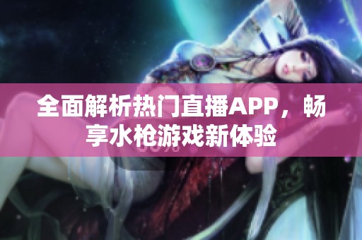 全面解析热门直播APP，畅享水枪游戏新体验