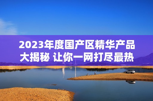 2023年度国产区精华产品大揭秘 让你一网打尽最热商品