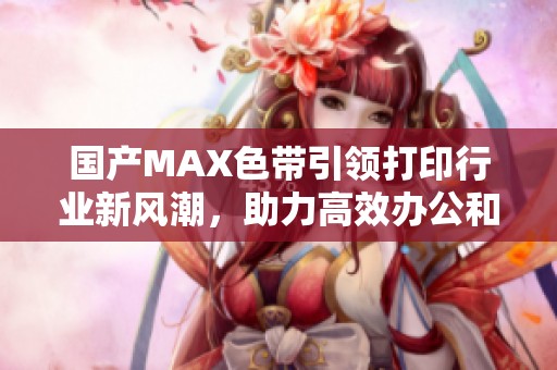 国产MAX色带引领打印行业新风潮，助力高效办公和精准输出