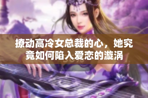 撩动高冷女总裁的心，她究竟如何陷入爱恋的漩涡