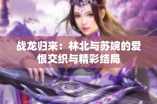 战龙归来：林北与苏婉的爱恨交织与精彩结局