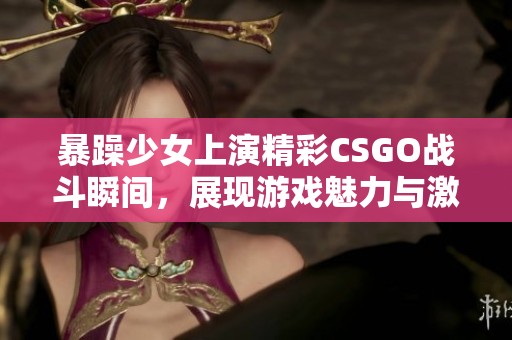 暴躁少女上演精彩CSGO战斗瞬间，展现游戏魅力与激情