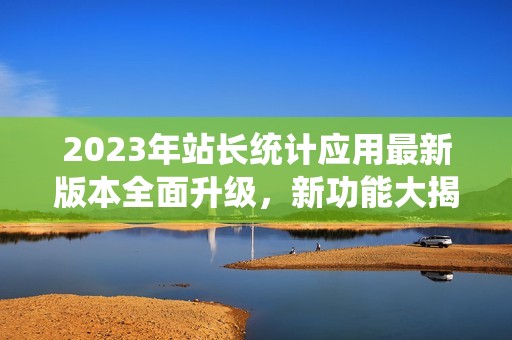 2023年站长统计应用最新版本全面升级，新功能大揭秘