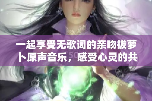 一起享受无歌词的亲吻拔萝卜原声音乐，感受心灵的共鸣