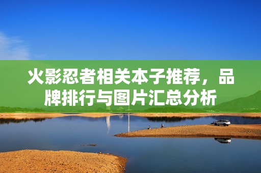 火影忍者相关本子推荐，品牌排行与图片汇总分析