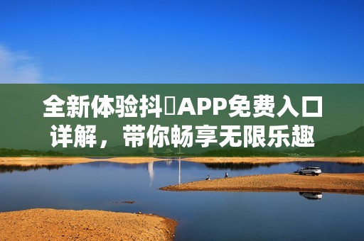 全新体验抖抈APP免费入口详解，带你畅享无限乐趣