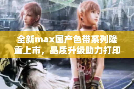 全新max国产色带系列隆重上市，品质升级助力打印领域革新