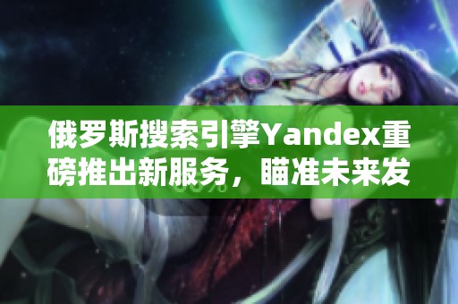 俄罗斯搜索引擎Yandex重磅推出新服务，瞄准未来发展