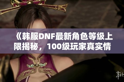 《韩服DNF最新角色等级上限揭秘，100级玩家真实情况解析》