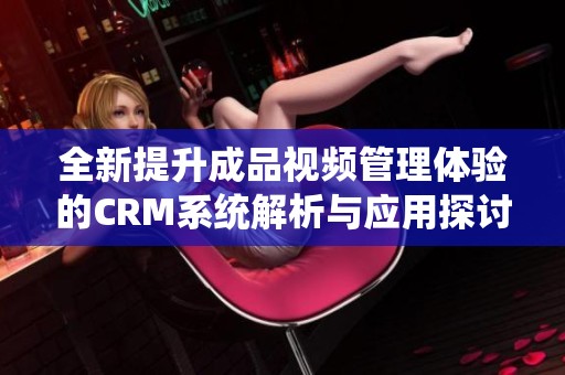 全新提升成品视频管理体验的CRM系统解析与应用探讨