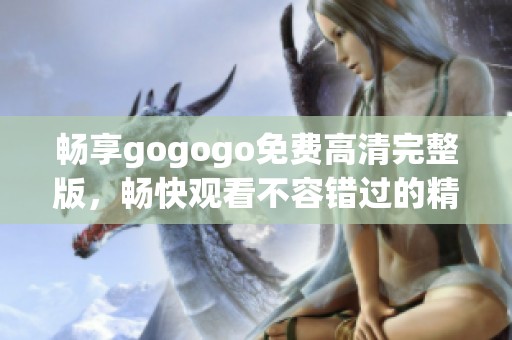 畅享gogogo免费高清完整版，畅快观看不容错过的精彩内容