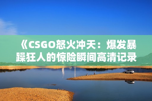 《CSGO怒火冲天：爆发暴躁狂人的惊险瞬间高清记录》