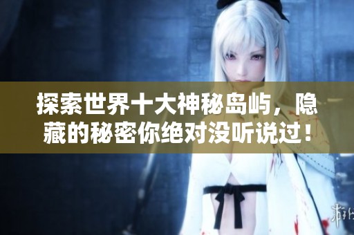 探索世界十大神秘岛屿，隐藏的秘密你绝对没听说过！