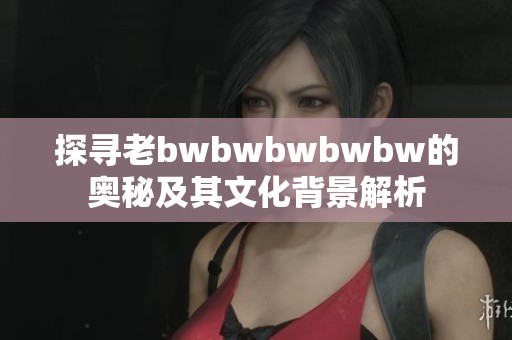 探寻老bwbwbwbwbw的奥秘及其文化背景解析