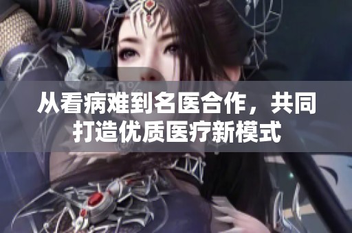 从看病难到名医合作，共同打造优质医疗新模式