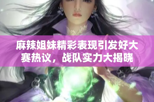 麻辣姐妹精彩表现引发好大赛热议，战队实力大揭晓