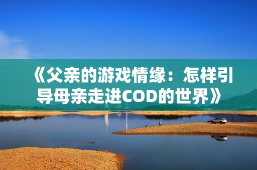 《父亲的游戏情缘：怎样引导母亲走进COD的世界》