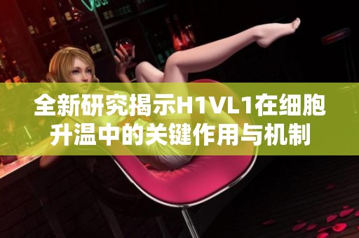 全新研究揭示H1VL1在细胞升温中的关键作用与机制