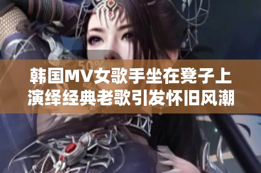 韩国MV女歌手坐在凳子上演绎经典老歌引发怀旧风潮