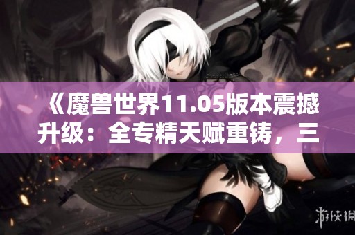 《魔兽世界11.05版本震撼升级：全专精天赋重铸，三大职业焕发新活力》