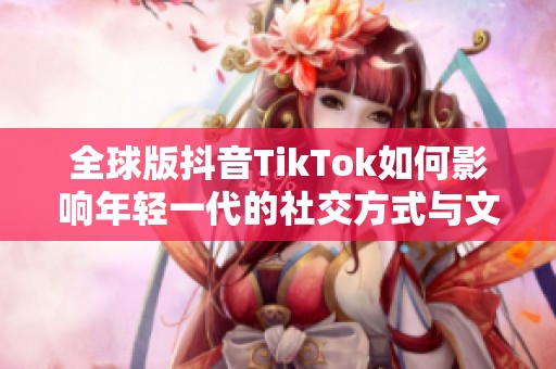 全球版抖音TikTok如何影响年轻一代的社交方式与文化潮流