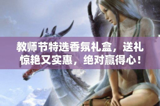 教师节特选香氛礼盒，送礼惊艳又实惠，绝对赢得心！