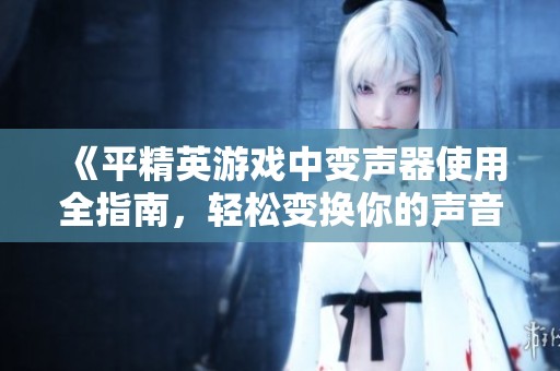 《平精英游戏中变声器使用全指南，轻松变换你的声音》