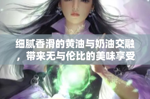 细腻香滑的黄油与奶油交融，带来无与伦比的美味享受